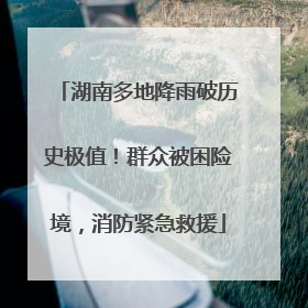 湖南多地降雨破历史极值！群众被困险境，消防紧急救援