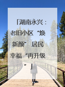 湖南永兴：老旧小区“焕新颜” 居民幸福“再升级”