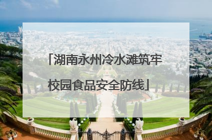 湖南永州冷水滩筑牢校园食品安全防线