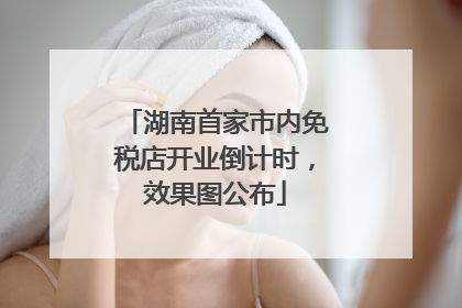 湖南首家市内免税店开业倒计时，效果图公布