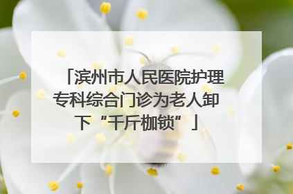 滨州市人民医院护理专科综合门诊为老人卸下“千斤枷锁”