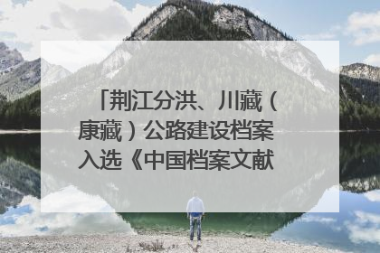 荆江分洪、川藏（康藏）公路建设档案入选《中国档案文献遗产名录》