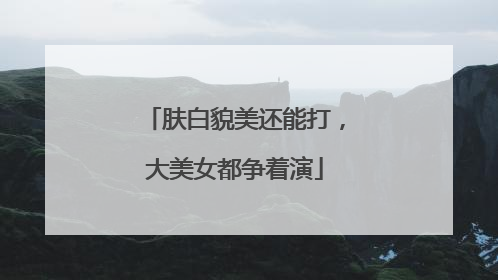 肤白貌美还能打，大美女都争着演
