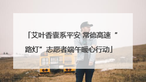 艾叶香囊系平安 常德高速“路灯”志愿者端午暖心行动