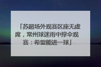苏超场外观赛区座无虚席，常州球迷雨中撑伞观赛：希望能进一球