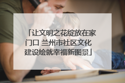 让文明之花绽放在家门口 兰州市社区文化建设绘就幸福新图景