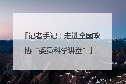 记者手记：走进全国政协“委员科学讲堂”
