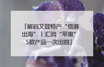 解码文登特产“借港出海”丨汇润“苹果”5款产品一次出圈
