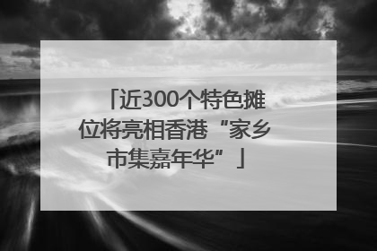近300个特色摊位将亮相香港“家乡市集嘉年华”