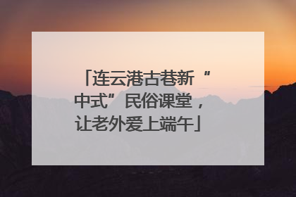 连云港古巷新“中式”民俗课堂，让老外爱上端午