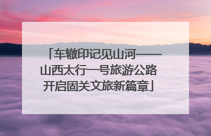 车辙印记见山河——山西太行一号旅游公路开启固关文旅新篇章