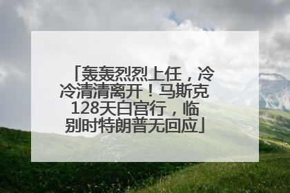 轰轰烈烈上任，冷冷清清离开！马斯克128天白宫行，临别时特朗普无回应