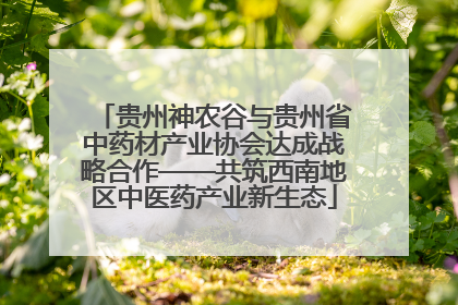 贵州神农谷与贵州省中药材产业协会达成战略合作——共筑西南地区中医药产业新生态