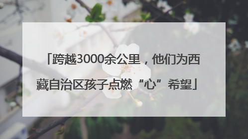跨越3000余公里，他们为西藏自治区孩子点燃“心”希望