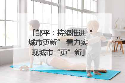 邹平：持续推进“城市更新” 着力实现城市“更”新