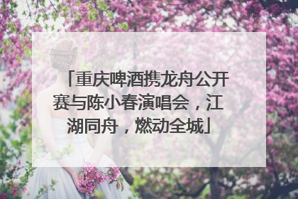 重庆啤酒携龙舟公开赛与陈小春演唱会，江湖同舟，燃动全城