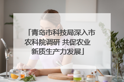 青岛市科技局深入市农科院调研 共促农业新质生产力发展