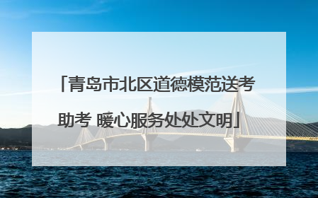 青岛市北区道德模范送考助考 暖心服务处处文明