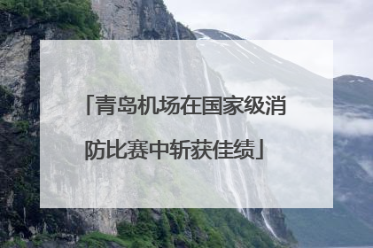 青岛机场在国家级消防比赛中斩获佳绩