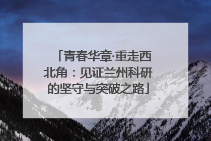 青春华章·重走西北角：见证兰州科研的坚守与突破之路
