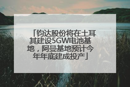 钧达股份将在土耳其建设5GW电池基地，阿曼基地预计今年年底建成投产