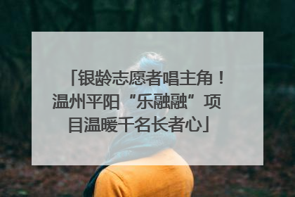 银龄志愿者唱主角！温州平阳“乐融融”项目温暖千名长者心