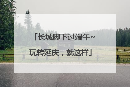 长城脚下过端午~玩转延庆，就这样