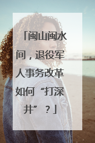 闽山闽水间，退役军人事务改革如何“打深井”？