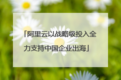 阿里云以战略级投入全力支持中国企业出海