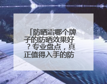 防晒霜哪个牌子的防晒效果好？专业盘点，真正值得入手的防晒霜