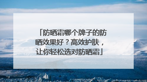 防晒霜哪个牌子的防晒效果好？高效护肤，让你轻松选对防晒霜