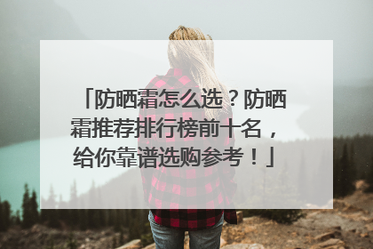 防晒霜怎么选？防晒霜推荐排行榜前十名，给你靠谱选购参考！