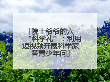 院士爷爷的六一“科学礼”：利用短视频开展科学家答青少年问