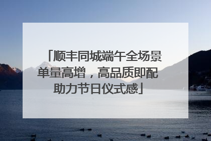 顺丰同城端午全场景单量高增，高品质即配助力节日仪式感