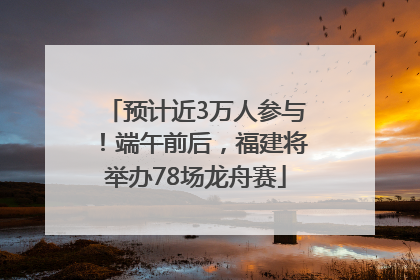 预计近3万人参与！端午前后，福建将举办78场龙舟赛