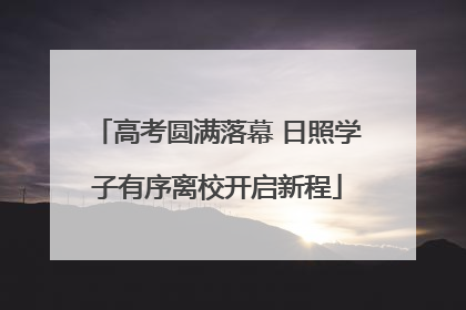 高考圆满落幕 日照学子有序离校开启新程