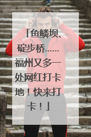 鱼鳞坝、碇步桥……福州又多一处网红打卡地！快来打卡！