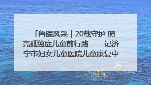 鲁医风采｜20载守护 照亮孤独症儿童前行路——记济宁市妇女儿童医院儿童康复中心主任、副主任技师赵淑珍