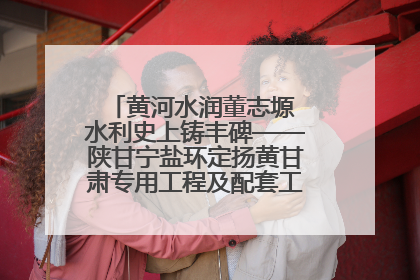 黄河水润董志塬 水利史上铸丰碑——陕甘宁盐环定扬黄甘肃专用工程及配套工程建设纪实