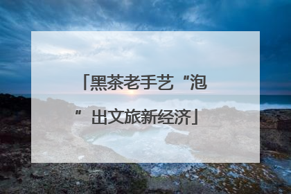 黑茶老手艺“泡”出文旅新经济