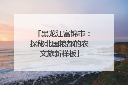 黑龙江富锦市：探秘北国粮都的农文旅新样板