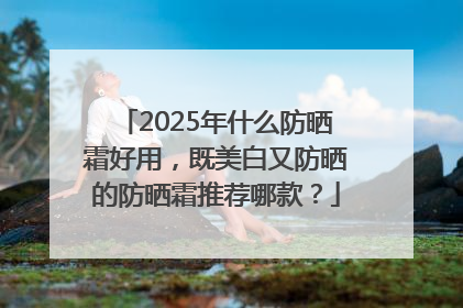 2025年什么防晒霜好用，既美白又防晒的防晒霜推荐哪款？
