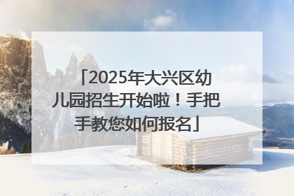 2025年大兴区幼儿园招生开始啦！手把手教您如何报名