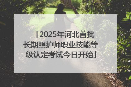 2025年河北首批长期照护师职业技能等级认定考试今日开始
