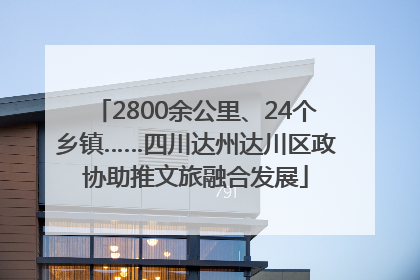 2800余公里、24个乡镇……四川达州达川区政协助推文旅融合发展