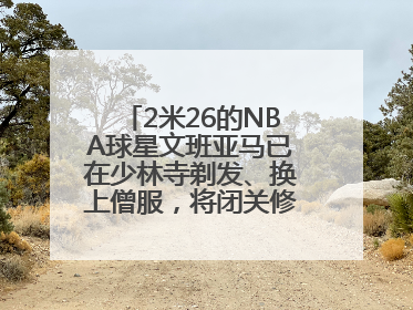 2米26的NBA球星文班亚马已在少林寺剃发、换上僧服，将闭关修行10天！少林寺回应：人在寺里