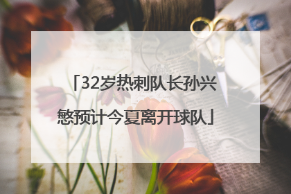 32岁热刺队长孙兴慜预计今夏离开球队