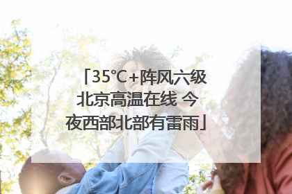 35℃+阵风六级 北京高温在线 今夜西部北部有雷雨
