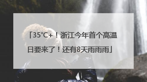 35℃+！浙江今年首个高温日要来了！还有8天雨雨雨