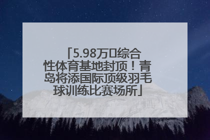 5.98万㎡综合性体育基地封顶！青岛将添国际顶级羽毛球训练比赛场所